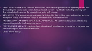  WALLS & CEILINGS- Walls should be free of cracks, unsealed utility penetrations, or imperfect junctions with
doors, ceilings floors and round corners. Surface materials should be capable of withstanding scrubbing with
detergents ad disinfectants and the impact of water under high pressure.
 STORAGE AREAS- Separate storage areas should be designed for feed, bedding, cages and materials not in use.
Refrigerated storage, is essential for storage of dead animals and animal tissue waste.
 FACILITIES FOR SANITIZING EQUIPMENT AND SUPPLIES- An area for sanitizing cages. and ancillary
equipment is essential with adequate water supply
 EXPERIMENTAL AREA- All experimental procedures in small animals should be carried out in a separate area
away from the place where animals are housed.
 Drains- Proper drainage.
 