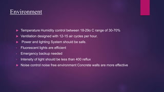 Environment
 Temperature Humidity control between 18-29o C range of 30-70%
 Ventilation designed with 12-15 air cycles per hour.
 Power and lighting System should be safe.
• Fluorescent lights are efficient
• Emergency backup needed
• Intensity of light should be less than 400 reflux
 Noise control noise free environment Concrete walls are more effective
 