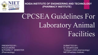 CPCSEA Guidelines For
Laboratory Animal
Facilities
NOIDA INSTITUTE OF ENGINEERING AND TECHNOLOGY
(PHARMACY INSTITUTE)
PRESENTED BY:-
POOJA ARORA
M.PHARM,1st SEMESTER
(Pharmacology)
SUBMITTED BY:-
Dr. SAUMYA DAS
Professor (HOD pharmacology)
NIET(Pharmacy Institute)
 