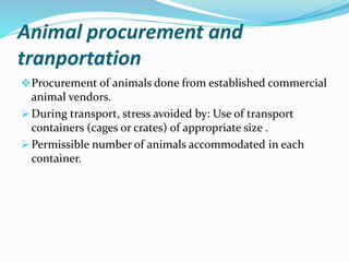 Animal procurement and
tranportation
Procurement of animals done from established commercial
animal vendors.
 During transport, stress avoided by: Use of transport
containers (cages or crates) of appropriate size .
 Permissible number of animals accommodated in each
container.
 