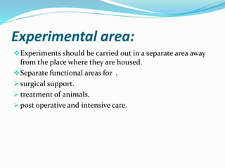 Experimental area:
Experiments should be carried out in a separate area away
from the place where they are housed.
Separate functional areas for .
 surgical support.
 treatment of animals.
 post operative and intensive care.
 