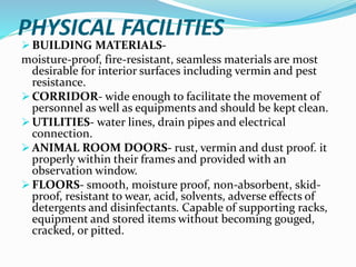PHYSICAL FACILITIES
 BUILDING MATERIALS-
moisture-proof, fire-resistant, seamless materials are most
desirable for interior surfaces including vermin and pest
resistance.
 CORRIDOR- wide enough to facilitate the movement of
personnel as well as equipments and should be kept clean.
 UTILITIES- water lines, drain pipes and electrical
connection.
 ANIMAL ROOM DOORS- rust, vermin and dust proof. it
properly within their frames and provided with an
observation window.
 FLOORS- smooth, moisture proof, non-absorbent, skid-
proof, resistant to wear, acid, solvents, adverse effects of
detergents and disinfectants. Capable of supporting racks,
equipment and stored items without becoming gouged,
cracked, or pitted.
 