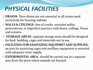 PHYSICAL FACILITIES
 DRAINS- floor drains are not essential in all rooms used
exclusively for housing rodents.
 WALLS & CEILINGS- free of cracks, unsealed utility
penetrations, or imperfect junction with doors, ceilings, floors
and corners.
 STORAGE AREAS- separate storage areas should be designed
for feed, bedding, cages and materials not in use.
 FACILITIES FOR SANITIZING EQUIPMET AND SUPPLIES-
an area for sanitizing cages and ancillary equipment is essential
with adequate water supply.
 EXPERIMENTAL AREA- should be carried out in a separate
area from the place where animals are housed.
 