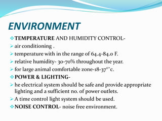 ENVIRONMENT
TEMPERATURE AND HUMIDITY CONTROL-
 air conditioning .
 temperature with in the range of 64.4-84.0 F.
 relative humidity- 30-70% throughout the year.
 for large animal comfortable zone-18-37°˚c.
POWER & LIGHTING-
 he electrical system should be safe and provide appropriate
lighting and a sufficient no. of power outlets.
 A time control light system should be used.
NOISE CONTROL- noise free environment.
 