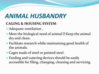 ANIMAL HUSBANDRY
CAGING & HOUSING SYSTEM-
Adequate ventilation .
Meet the biological need of animal Keep the animal
dry and clean.
Facilitate research while maintaining good health of
the animals.
Cages made of steel or painted steel.
Feeding and watering devices should be easily
accessible for filing, changing, cleaning and servicing.
 
