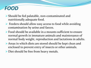 FOOD
 Should be fed palatable, non-contaminated and
nutritionally adequate food.
 Feeders should allow easy access to food while avoiding
contamination by urine and faeces.
 Food should be available in a mounts sufficient to ensure
normal growth in immature animals and maintenance of
normal body weight, reproduction and lactations in adults.
 Areas in which diets are stored should be kept clean and
enclosed to prevent entry of insects or other animals.
 Diet should be free from heavy metals.
 