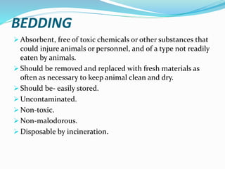 BEDDING
 Absorbent, free of toxic chemicals or other substances that
could injure animals or personnel, and of a type not readily
eaten by animals.
 Should be removed and replaced with fresh materials as
often as necessary to keep animal clean and dry.
 Should be- easily stored.
 Uncontaminated.
 Non-toxic.
 Non-malodorous.
 Disposable by incineration.
 