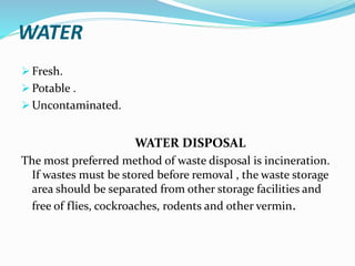 WATER
 Fresh.
 Potable .
 Uncontaminated.
WATER DISPOSAL
The most preferred method of waste disposal is incineration.
If wastes must be stored before removal , the waste storage
area should be separated from other storage facilities and
free of flies, cockroaches, rodents and other vermin.
 