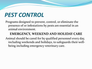 PEST CONTROL
Programs designed to prevent, control, or eliminate the
presence of or infestations by pests are essential in an
animal environment.
EMERGENCY, WEEKEND AND HOLIDAY CARE
Animal should be cared for by qualified personnel every day,
including weekends and holidays, to safeguards their well-
being including emergency veterinary care.
 