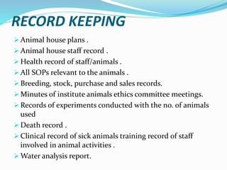 RECORD KEEPING
 Animal house plans .
 Animal house staff record .
 Health record of staff/animals .
 All SOPs relevant to the animals .
 Breeding, stock, purchase and sales records.
 Minutes of institute animals ethics committee meetings.
 Records of experiments conducted with the no. of animals
used
 Death record .
 Clinical record of sick animals training record of staff
involved in animal activities .
 Water analysis report.
 