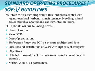 STANDARD OPERATING PROCEDURES (
SOPs)/ GUIDELINES
Maintain SOPs describing procedures/ methods adapted with
regard to animal husbandry, maintenance, breeding, animal
house microbial analysis and experimentation record.
SOPs should contain following items-
 Name of author .
 itle of SOP .
 Date of preparation.
 Reference of previous SOP on the same subject and date .
 Location and distribution of SOPs with sign of each recipient.
 Objectives
 Detailed information of the instruments used in relation with
animals .
 Normal value of all parameters.
 