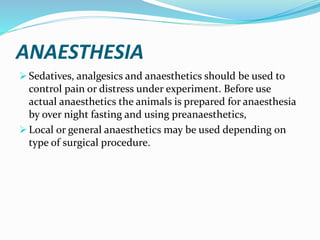 ANAESTHESIA
 Sedatives, analgesics and anaesthetics should be used to
control pain or distress under experiment. Before use
actual anaesthetics the animals is prepared for anaesthesia
by over night fasting and using preanaesthetics,
 Local or general anaesthetics may be used depending on
type of surgical procedure.
 