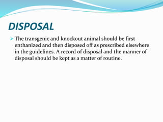 DISPOSAL
 The transgenic and knockout animal should be first
enthanized and then disposed off as prescribed elsewhere
in the guidelines. A record of disposal and the manner of
disposal should be kept as a matter of routine.
 