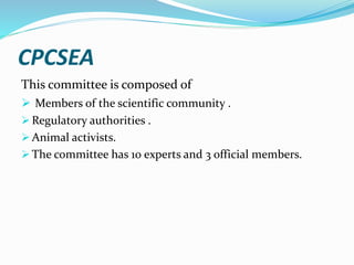 CPCSEA
This committee is composed of
 Members of the scientific community .
 Regulatory authorities .
 Animal activists.
 The committee has 10 experts and 3 official members.
 