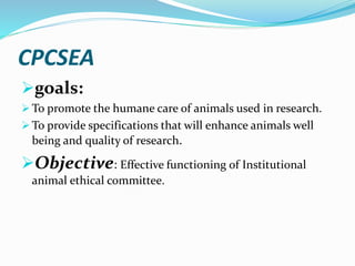 CPCSEA
goals:
 To promote the humane care of animals used in research.
 To provide specifications that will enhance animals well
being and quality of research.
Objective: Effective functioning of Institutional
animal ethical committee.
 
