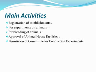 Main Activities
Registration of establishments .
 for experiments on animals .
 for Breeding of animals .
Approval of Animal House Facilities .
Permission of Committee for Conducting Experiments.
 