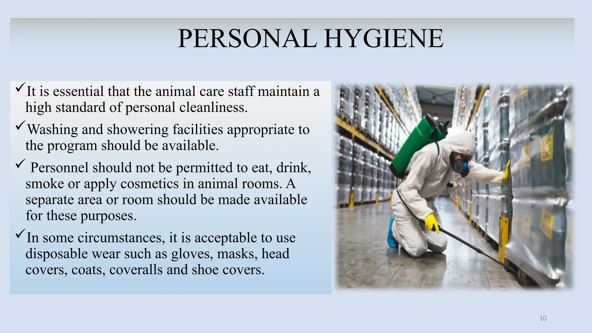 10
PERSONAL HYGIENE
It is essential that the animal care staff maintain a
high standard of personal cleanliness.
Washing and showering facilities appropriate to
the program should be available.
 Personnel should not be permitted to eat, drink,
smoke or apply cosmetics in animal rooms. A
separate area or room should be made available
for these purposes.
In some circumstances, it is acceptable to use
disposable wear such as gloves, masks, head
covers, coats, coveralls and shoe covers.
 