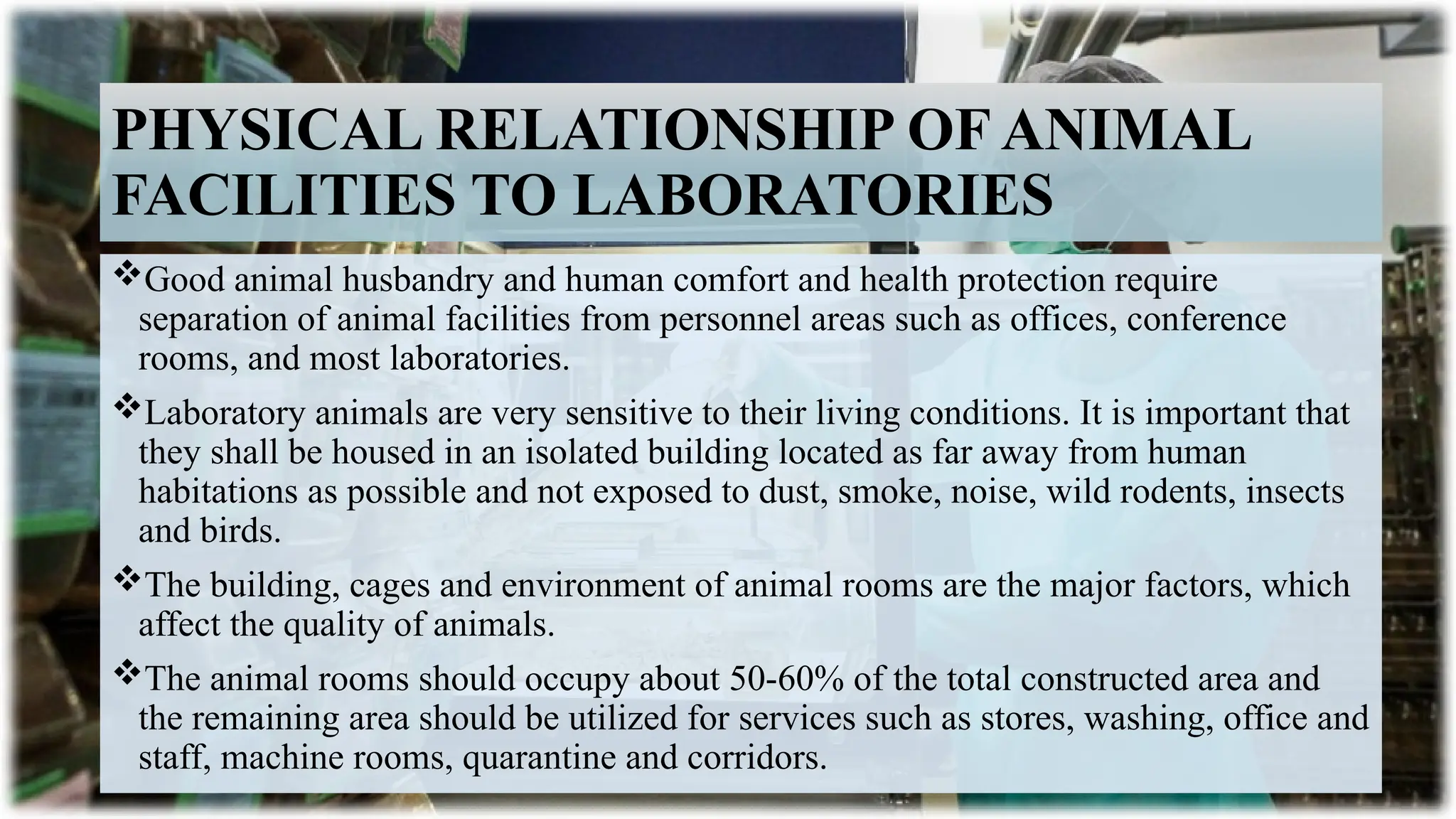12
PHYSICAL RELATIONSHIP OF ANIMAL
FACILITIES TO LABORATORIES
Good animal husbandry and human comfort and health protection require
separation of animal facilities from personnel areas such as offices, conference
rooms, and most laboratories.
Laboratory animals are very sensitive to their living conditions. It is important that
they shall be housed in an isolated building located as far away from human
habitations as possible and not exposed to dust, smoke, noise, wild rodents, insects
and birds.
The building, cages and environment of animal rooms are the major factors, which
affect the quality of animals.
The animal rooms should occupy about 50-60% of the total constructed area and
the remaining area should be utilized for services such as stores, washing, office and
staff, machine rooms, quarantine and corridors.
 