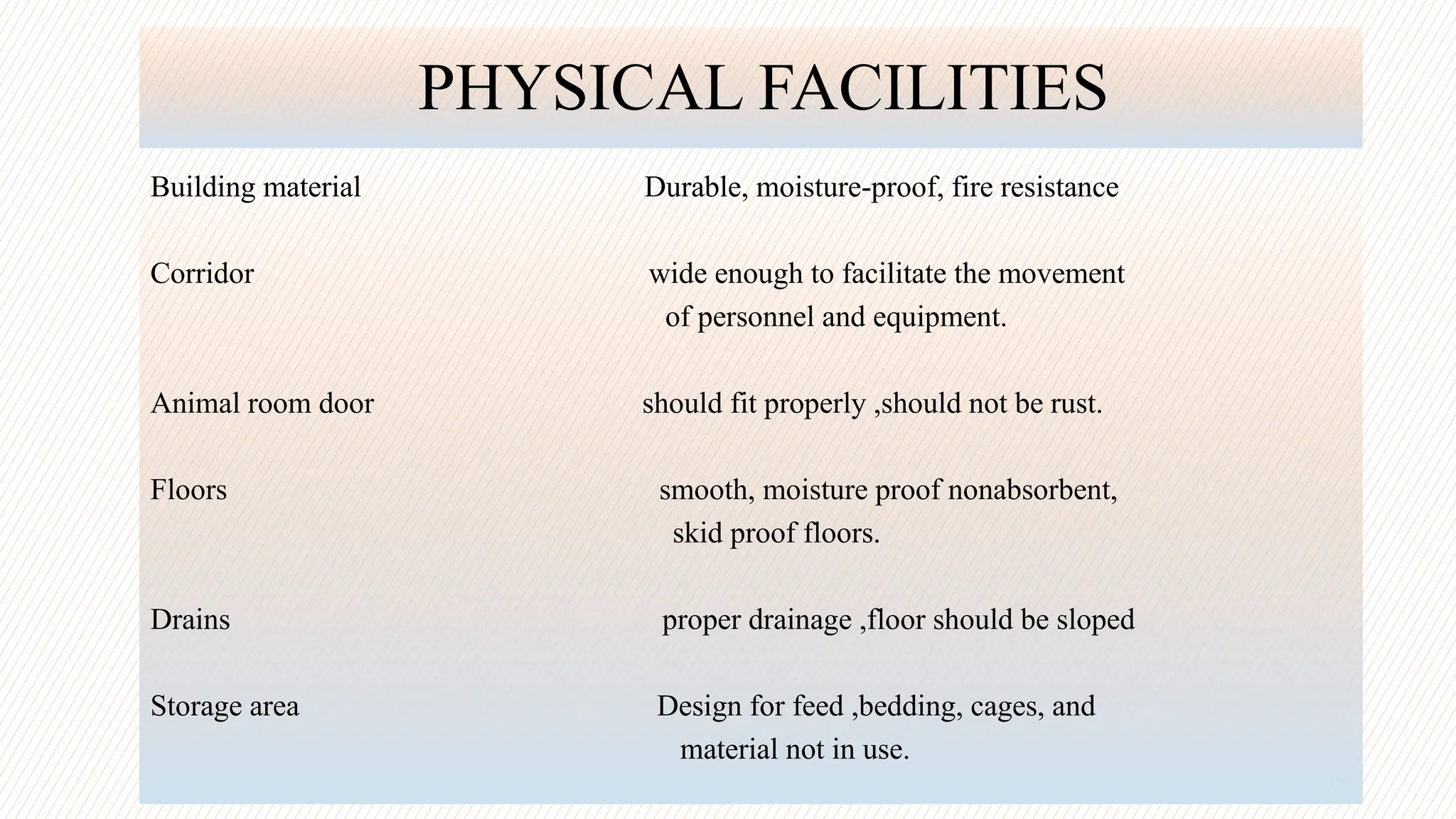 13
PHYSICAL FACILITIES
Building material Durable, moisture-proof, fire resistance
Corridor wide enough to facilitate the movement
of personnel and equipment.
Animal room door should fit properly ,should not be rust.
Floors smooth, moisture proof nonabsorbent,
skid proof floors.
Drains proper drainage ,floor should be sloped
Storage area Design for feed ,bedding, cages, and
material not in use.
 