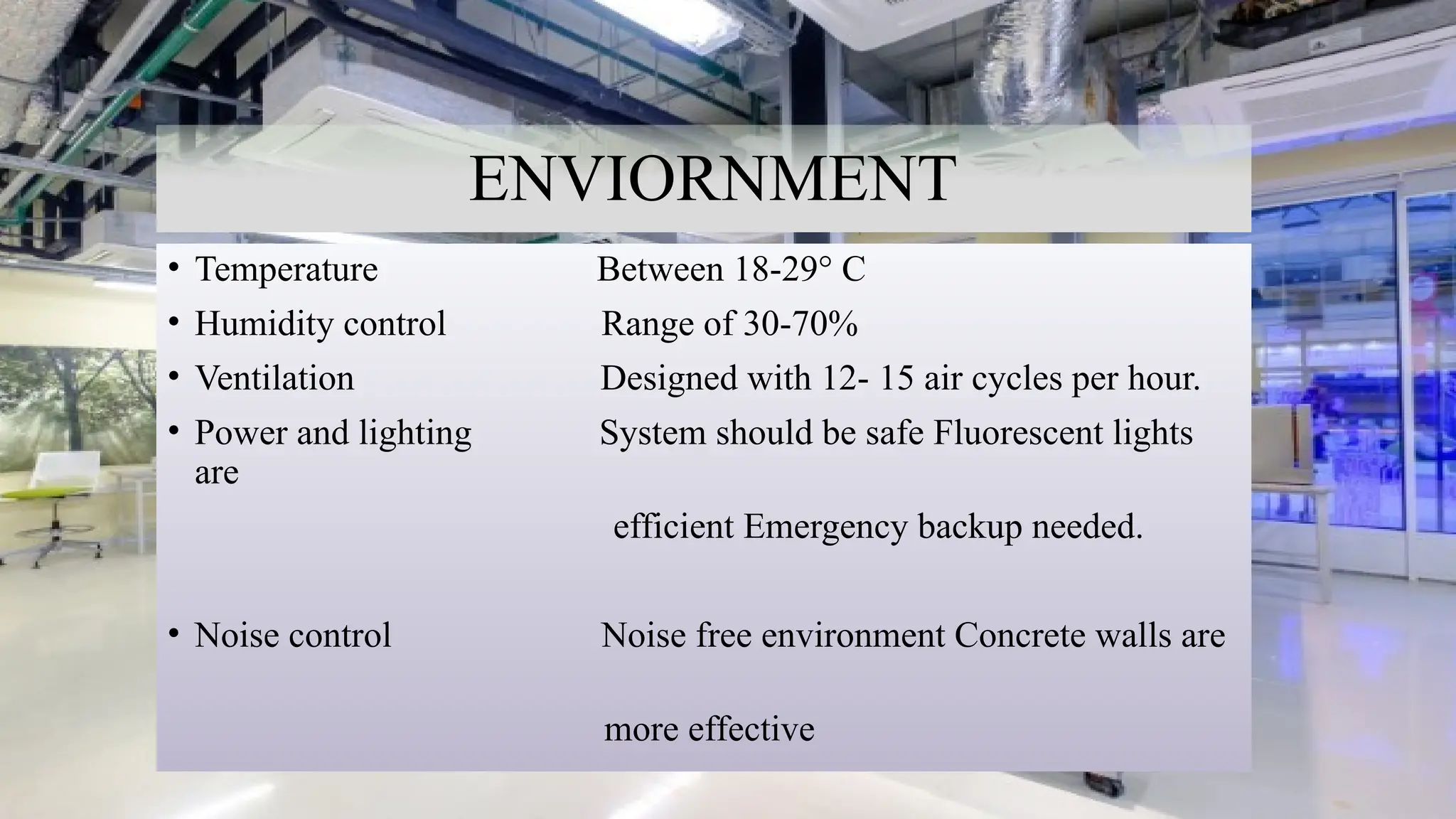 14
ENVIORNMENT
• Temperature Between 18-29° C
• Humidity control Range of 30-70%
• Ventilation Designed with 12- 15 air cycles per hour.
• Power and lighting System should be safe Fluorescent lights
are
efficient Emergency backup needed.
• Noise control Noise free environment Concrete walls are
more effective
 