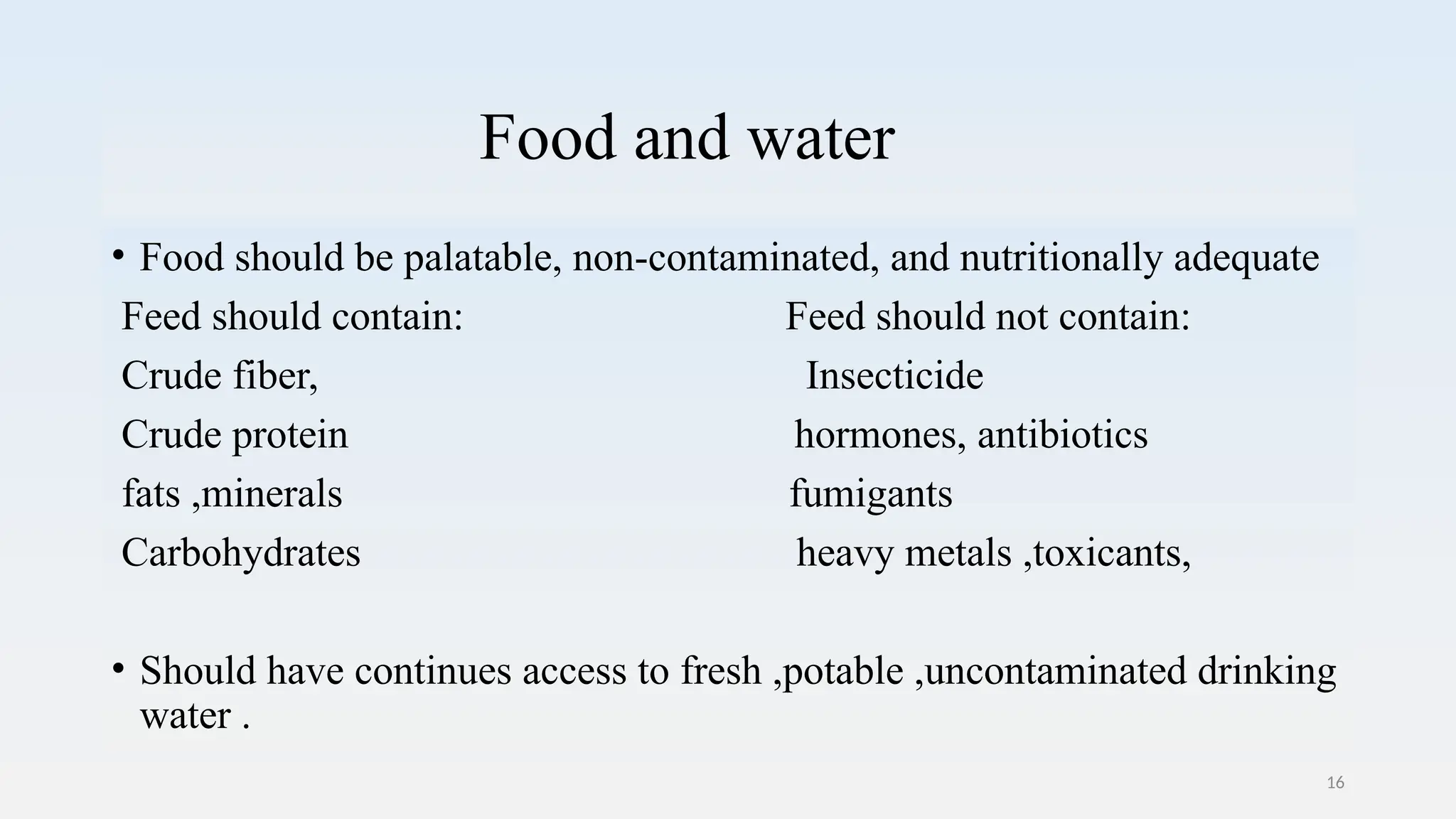 16
Food and water
• Food should be palatable, non-contaminated, and nutritionally adequate
Feed should contain: Feed should not contain:
Crude fiber, Insecticide
Crude protein hormones, antibiotics
fats ,minerals fumigants
Carbohydrates heavy metals ,toxicants,
• Should have continues access to fresh ,potable ,uncontaminated drinking
water .
 