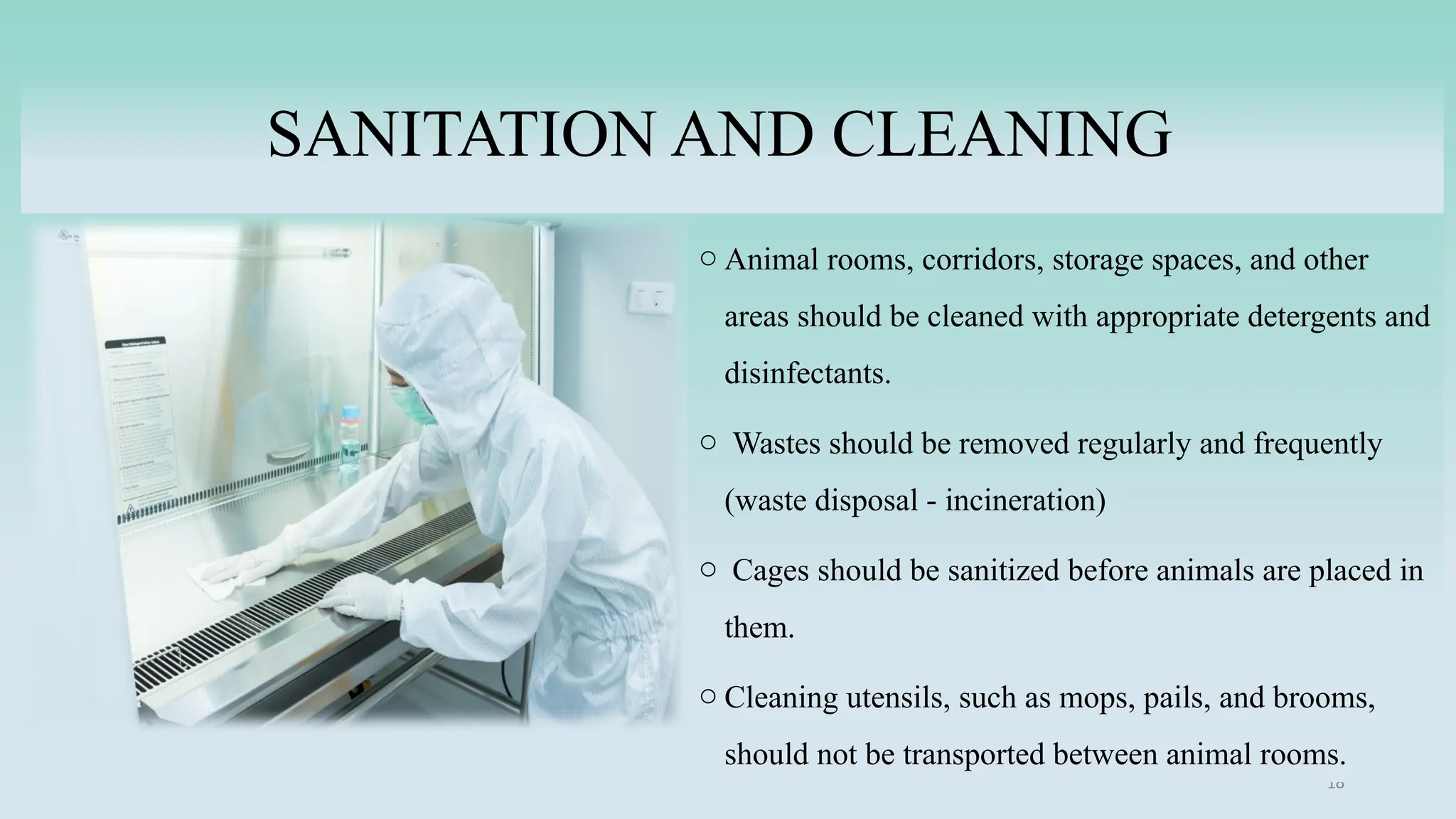 18
SANITATION AND CLEANING
o Animal rooms, corridors, storage spaces, and other
areas should be cleaned with appropriate detergents and
disinfectants.
o Wastes should be removed regularly and frequently
(waste disposal - incineration)
o Cages should be sanitized before animals are placed in
them.
o Cleaning utensils, such as mops, pails, and brooms,
should not be transported between animal rooms.
 