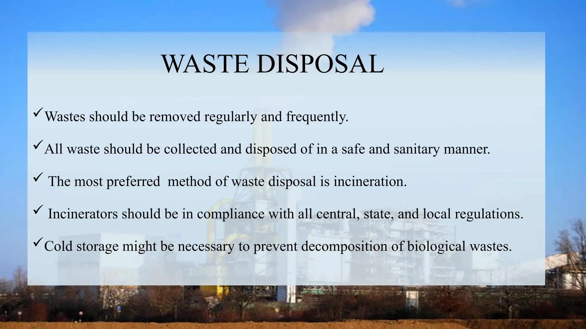 19
WASTE DISPOSAL
Wastes should be removed regularly and frequently.
All waste should be collected and disposed of in a safe and sanitary manner.
 The most preferred method of waste disposal is incineration.
 Incinerators should be in compliance with all central, state, and local regulations.
Cold storage might be necessary to prevent decomposition of biological wastes.
 