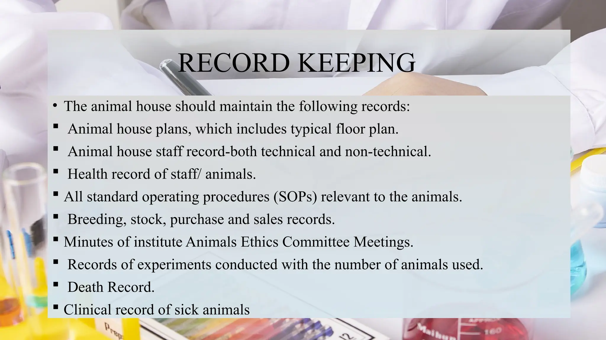 20
RECORD KEEPING
• The animal house should maintain the following records:
 Animal house plans, which includes typical floor plan.
 Animal house staff record-both technical and non-technical.
 Health record of staff/ animals.
 All standard operating procedures (SOPs) relevant to the animals.
 Breeding, stock, purchase and sales records.
 Minutes of institute Animals Ethics Committee Meetings.
 Records of experiments conducted with the number of animals used.
 Death Record.
 Clinical record of sick animals
 