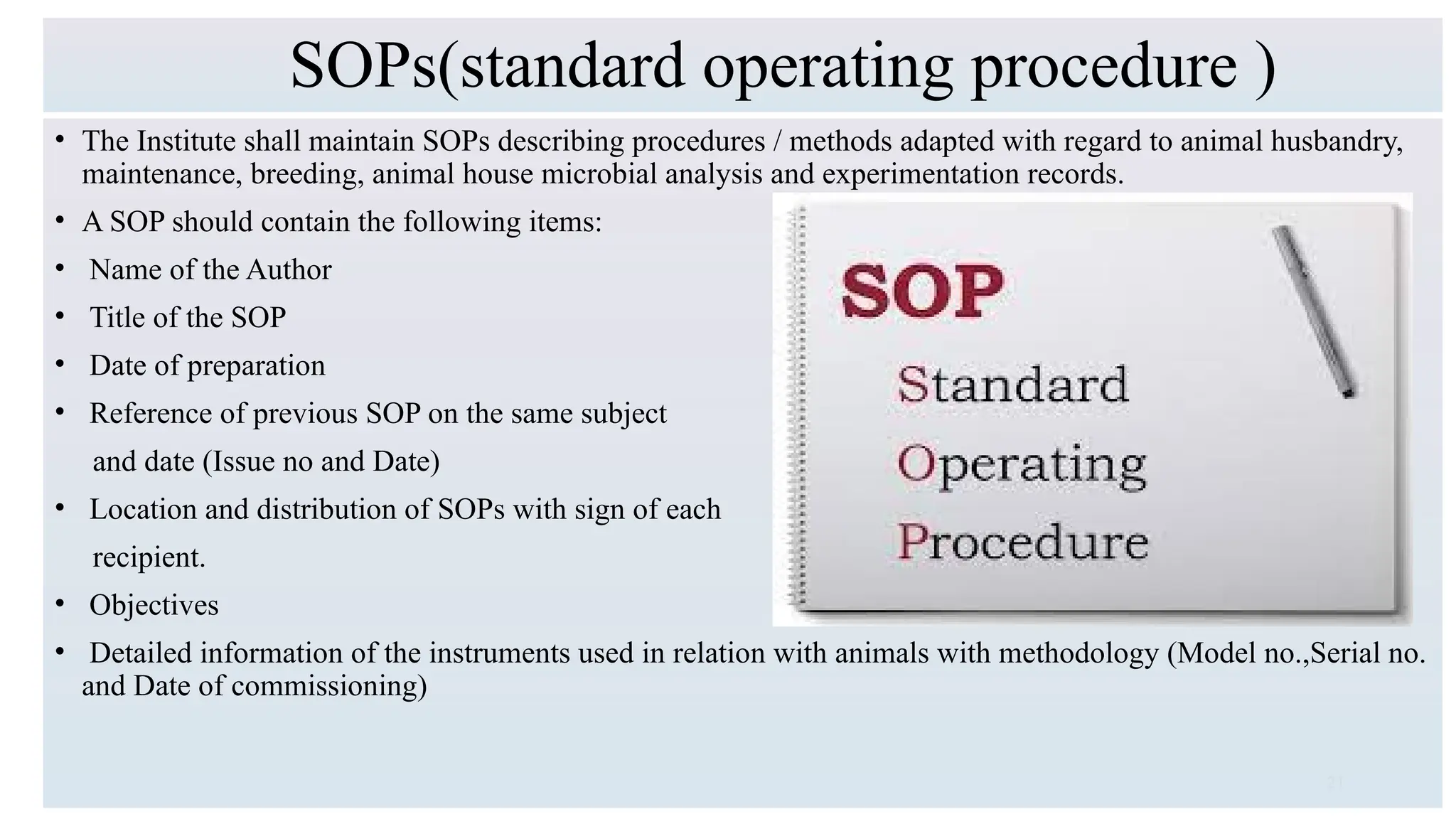 21
SOPs(standard operating procedure )
• The Institute shall maintain SOPs describing procedures / methods adapted with regard to animal husbandry,
maintenance, breeding, animal house microbial analysis and experimentation records.
• A SOP should contain the following items:
• Name of the Author
• Title of the SOP
• Date of preparation
• Reference of previous SOP on the same subject
and date (Issue no and Date)
• Location and distribution of SOPs with sign of each
recipient.
• Objectives
• Detailed information of the instruments used in relation with animals with methodology (Model no.,Serial no.
and Date of commissioning)
 