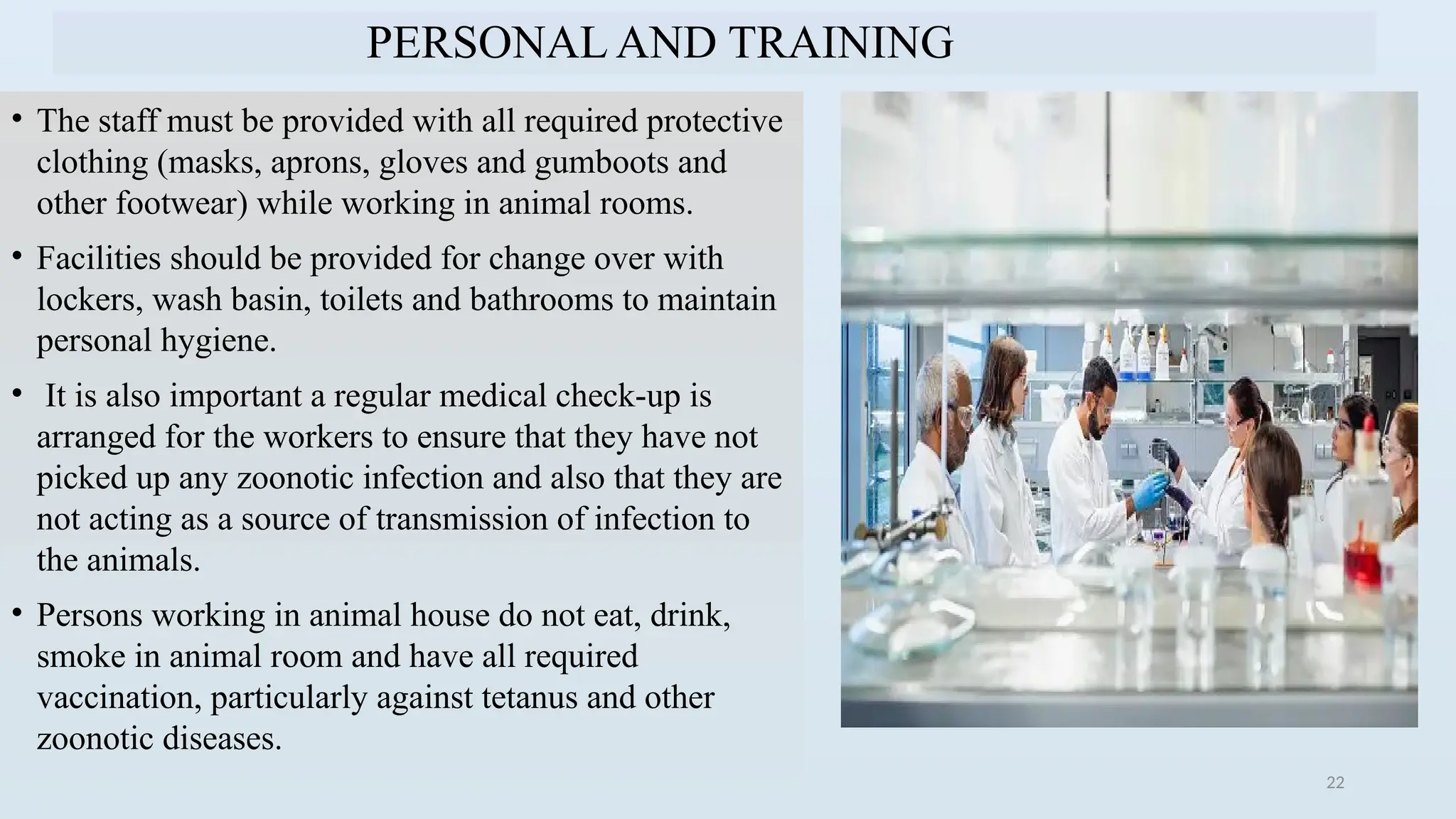22
PERSONAL AND TRAINING
• The staff must be provided with all required protective
clothing (masks, aprons, gloves and gumboots and
other footwear) while working in animal rooms.
• Facilities should be provided for change over with
lockers, wash basin, toilets and bathrooms to maintain
personal hygiene.
• It is also important a regular medical check-up is
arranged for the workers to ensure that they have not
picked up any zoonotic infection and also that they are
not acting as a source of transmission of infection to
the animals.
• Persons working in animal house do not eat, drink,
smoke in animal room and have all required
vaccination, particularly against tetanus and other
zoonotic diseases.
 