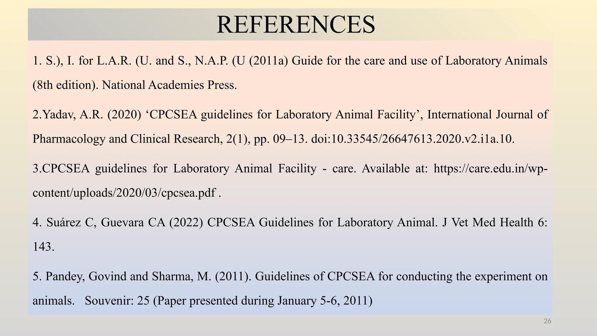 26
REFERENCES
1. S.), I. for L.A.R. (U. and S., N.A.P. (U (2011a) Guide for the care and use of Laboratory Animals
(8th edition). National Academies Press.
2.Yadav, A.R. (2020) ‘CPCSEA guidelines for Laboratory Animal Facility’, International Journal of
Pharmacology and Clinical Research, 2(1), pp. 09–13. doi:10.33545/26647613.2020.v2.i1a.10.
3.CPCSEA guidelines for Laboratory Animal Facility - care. Available at: https://care.edu.in/wp-
content/uploads/2020/03/cpcsea.pdf .
4. Suárez C, Guevara CA (2022) CPCSEA Guidelines for Laboratory Animal. J Vet Med Health 6:
143.
5. Pandey, Govind and Sharma, M. (2011). Guidelines of CPCSEA for conducting the experiment on
animals. Souvenir: 25 (Paper presented during January 5-6, 2011)
 