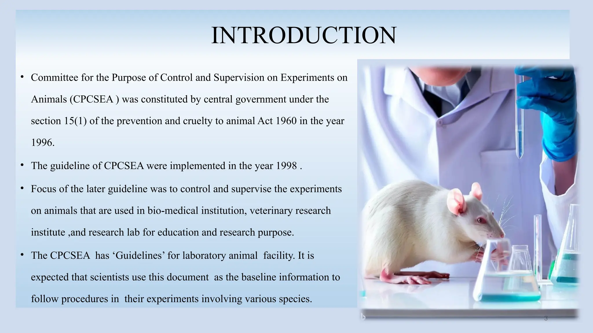 3
INTRODUCTION
• Committee for the Purpose of Control and Supervision on Experiments on
Animals (CPCSEA ) was constituted by central government under the
section 15(1) of the prevention and cruelty to animal Act 1960 in the year
1996.
• The guideline of CPCSEA were implemented in the year 1998 .
• Focus of the later guideline was to control and supervise the experiments
on animals that are used in bio-medical institution, veterinary research
institute ,and research lab for education and research purpose.
• The CPCSEA has ‘Guidelines’ for laboratory animal facility. It is
expected that scientists use this document as the baseline information to
follow procedures in their experiments involving various species.
 