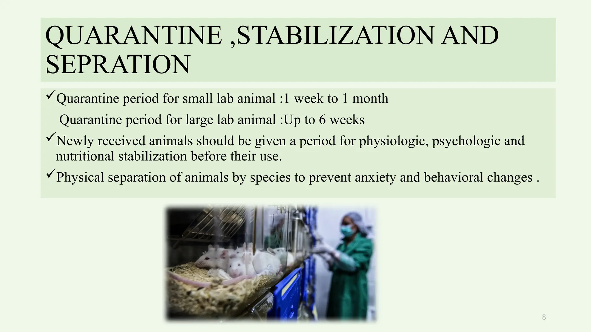8
QUARANTINE ,STABILIZATION AND
SEPRATION
Quarantine period for small lab animal :1 week to 1 month
Quarantine period for large lab animal :Up to 6 weeks
Newly received animals should be given a period for physiologic, psychologic and
nutritional stabilization before their use.
Physical separation of animals by species to prevent anxiety and behavioral changes .
 