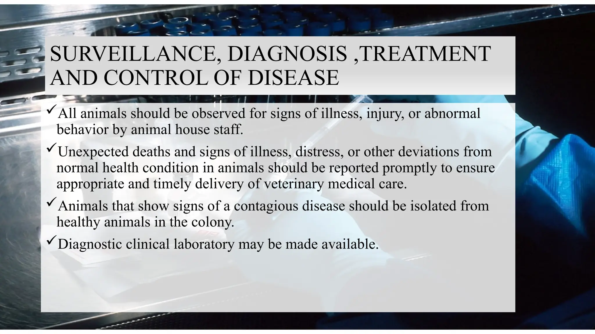 9
SURVEILLANCE, DIAGNOSIS ,TREATMENT
AND CONTROL OF DISEASE
All animals should be observed for signs of illness, injury, or abnormal
behavior by animal house staff.
Unexpected deaths and signs of illness, distress, or other deviations from
normal health condition in animals should be reported promptly to ensure
appropriate and timely delivery of veterinary medical care.
Animals that show signs of a contagious disease should be isolated from
healthy animals in the colony.
Diagnostic clinical laboratory may be made available.
 