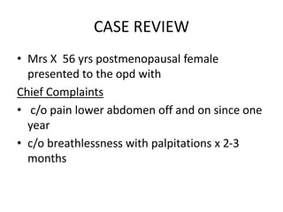 CASE REVIEW
• Mrs X 56 yrs postmenopausal female
presented to the opd with
Chief Complaints
• c/o pain lower abdomen off and on since one
year
• c/o breathlessness with palpitations x 2-3
months
 