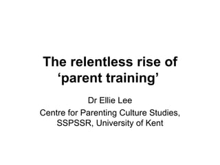 The relentless rise of ‘parent training’   Dr Ellie Lee Centre for Parenting Culture Studies, SSPSSR, University of Kent 