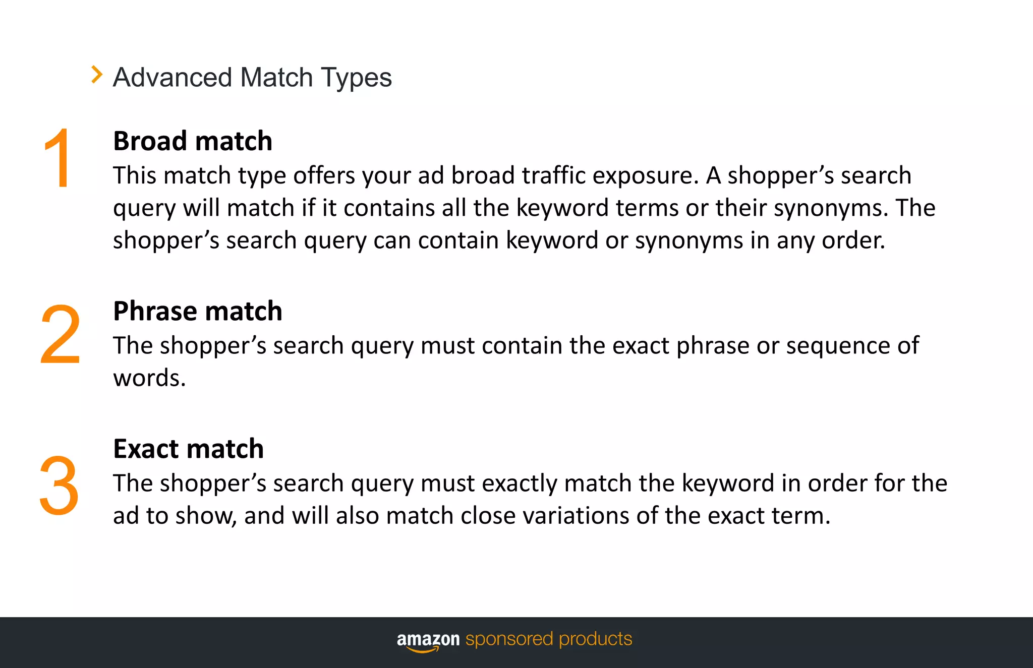 Advanced Match Types
Broad match
This match type offers your ad broad traffic exposure. A shopper’s search
query will match if it contains all the keyword terms or their synonyms. The
shopper’s search query can contain keyword or synonyms in any order.
Phrase match
The shopper’s search query must contain the exact phrase or sequence of
words.
Exact match
The shopper’s search query must exactly match the keyword in order for the
ad to show, and will also match close variations of the exact term.
1
2
3
 