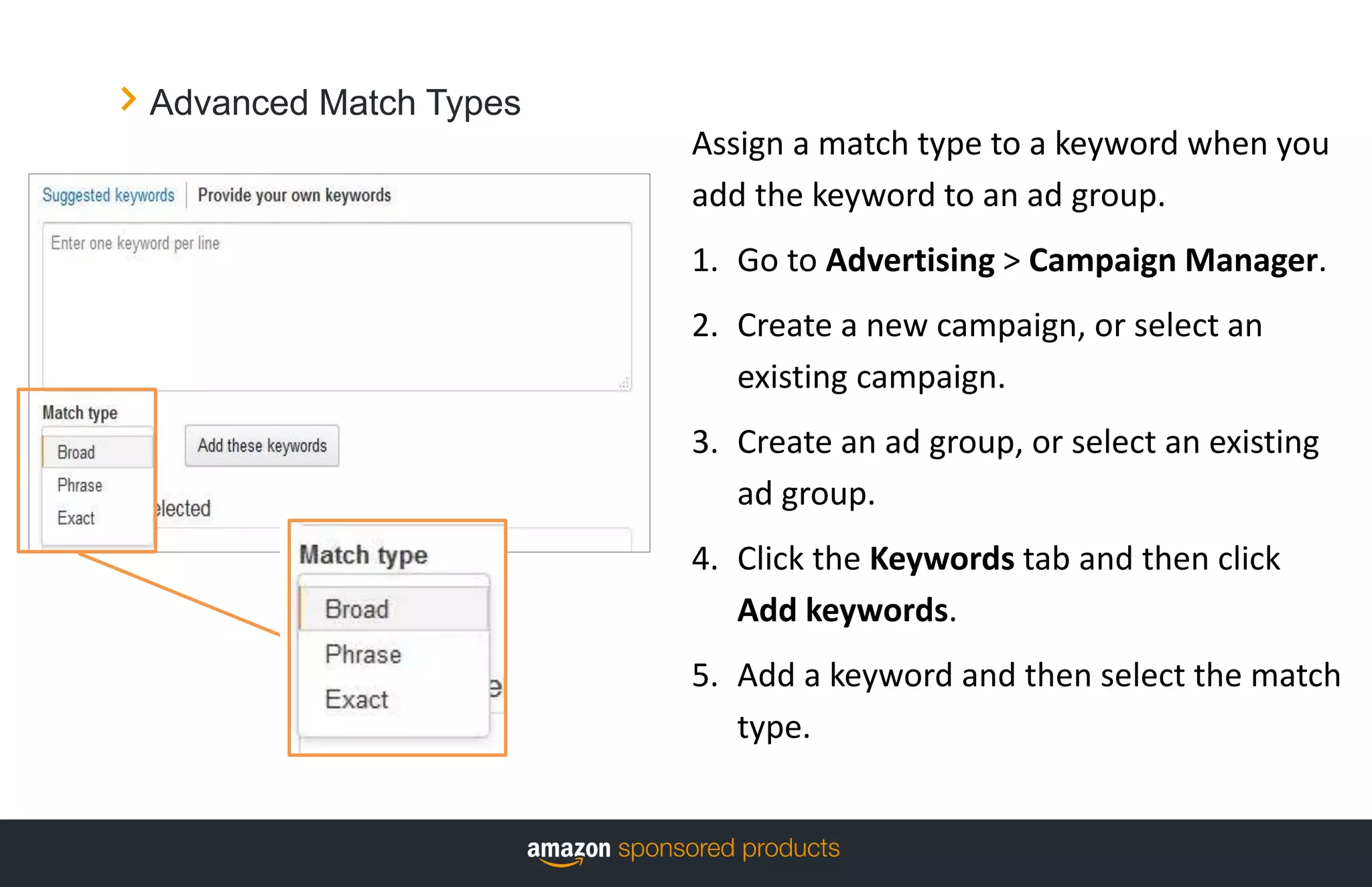 Advanced Match Types
Assign a match type to a keyword when you
add the keyword to an ad group.
1. Go to Advertising > Campaign Manager.
2. Create a new campaign, or select an
existing campaign.
3. Create an ad group, or select an existing
ad group.
4. Click the Keywords tab and then click
Add keywords.
5. Add a keyword and then select the match
type.
 
