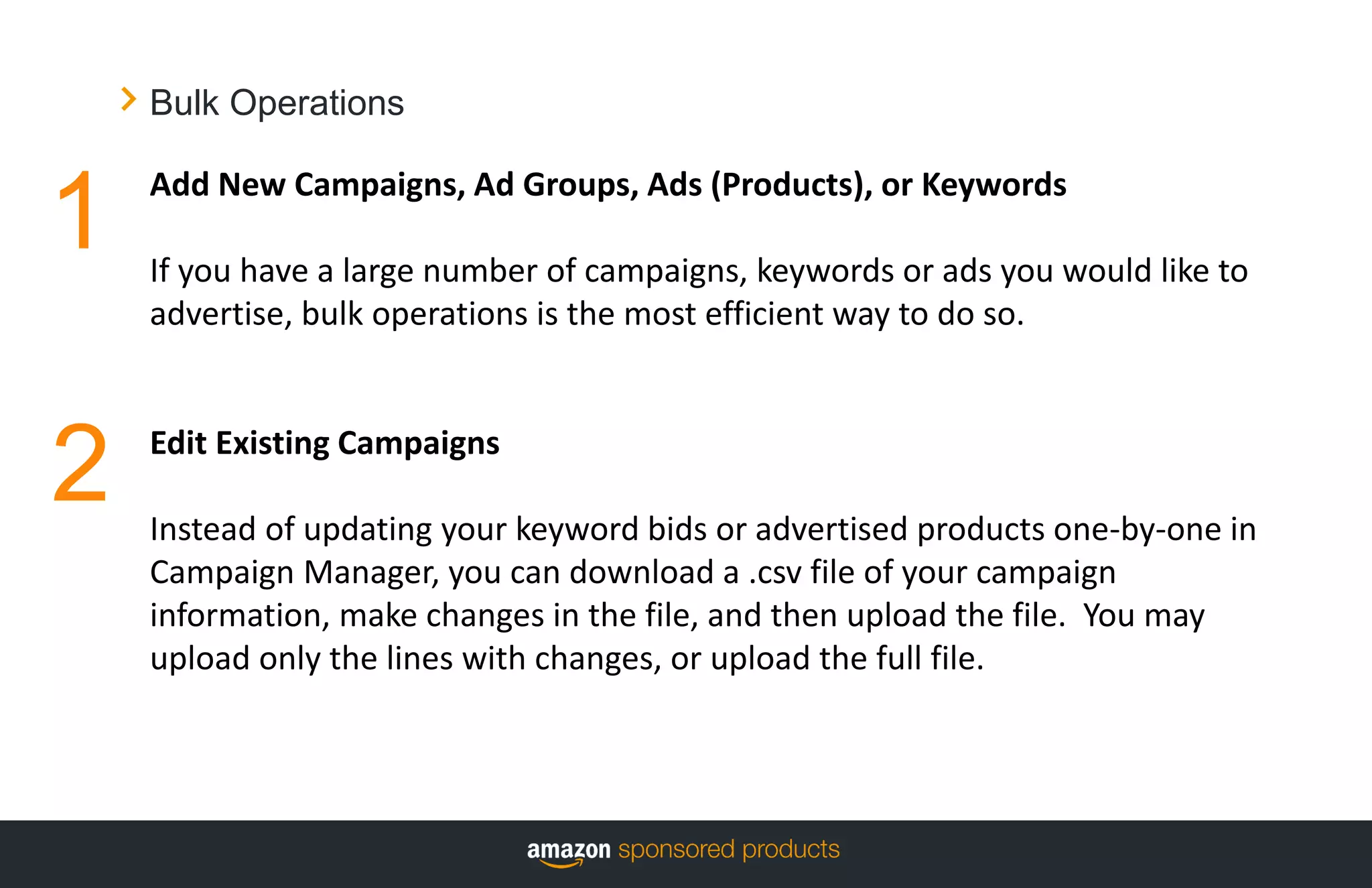 Bulk Operations
Add New Campaigns, Ad Groups, Ads (Products), or Keywords
If you have a large number of campaigns, keywords or ads you would like to
advertise, bulk operations is the most efficient way to do so.
Edit Existing Campaigns
Instead of updating your keyword bids or advertised products one-by-one in
Campaign Manager, you can download a .csv file of your campaign
information, make changes in the file, and then upload the file. You may
upload only the lines with changes, or upload the full file.
1
2
 