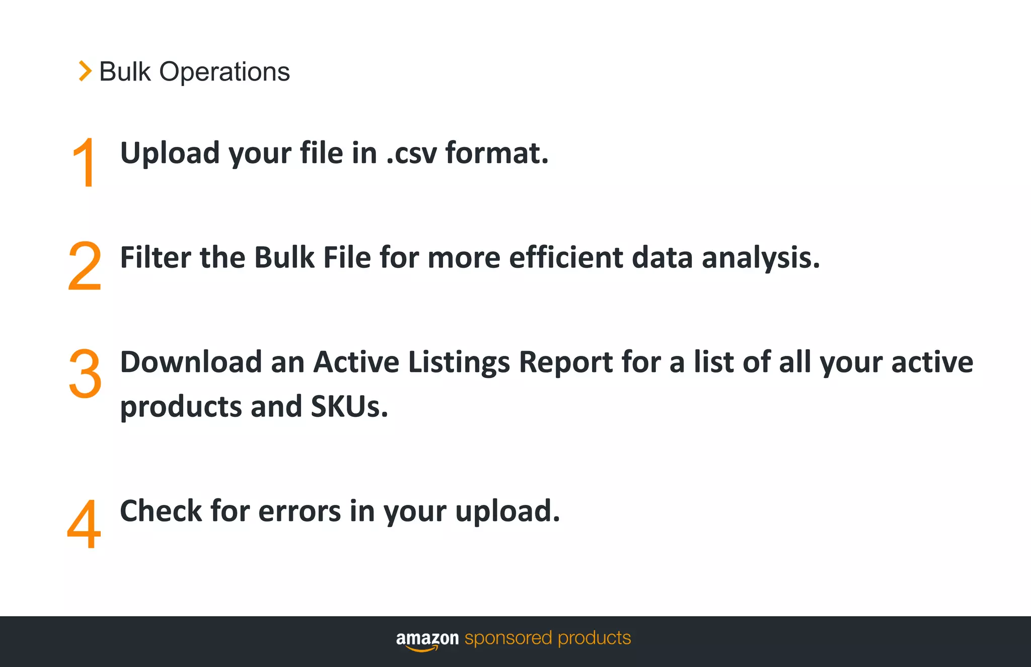 1
2
Upload your file in .csv format.
Filter the Bulk File for more efficient data analysis.
Download an Active Listings Report for a list of all your active
products and SKUs.
Check for errors in your upload.
3
4
Bulk Operations
 