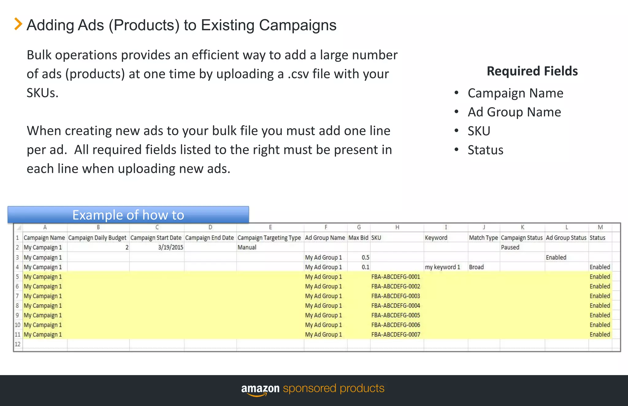 Adding Ads (Products) to Existing Campaigns
Required Fields
• Campaign Name
• Ad Group Name
• SKU
• Status
Bulk operations provides an efficient way to add a large number
of ads (products) at one time by uploading a .csv file with your
SKUs.
When creating new ads to your bulk file you must add one line
per ad. All required fields listed to the right must be present in
each line when uploading new ads.
Example of how to
 