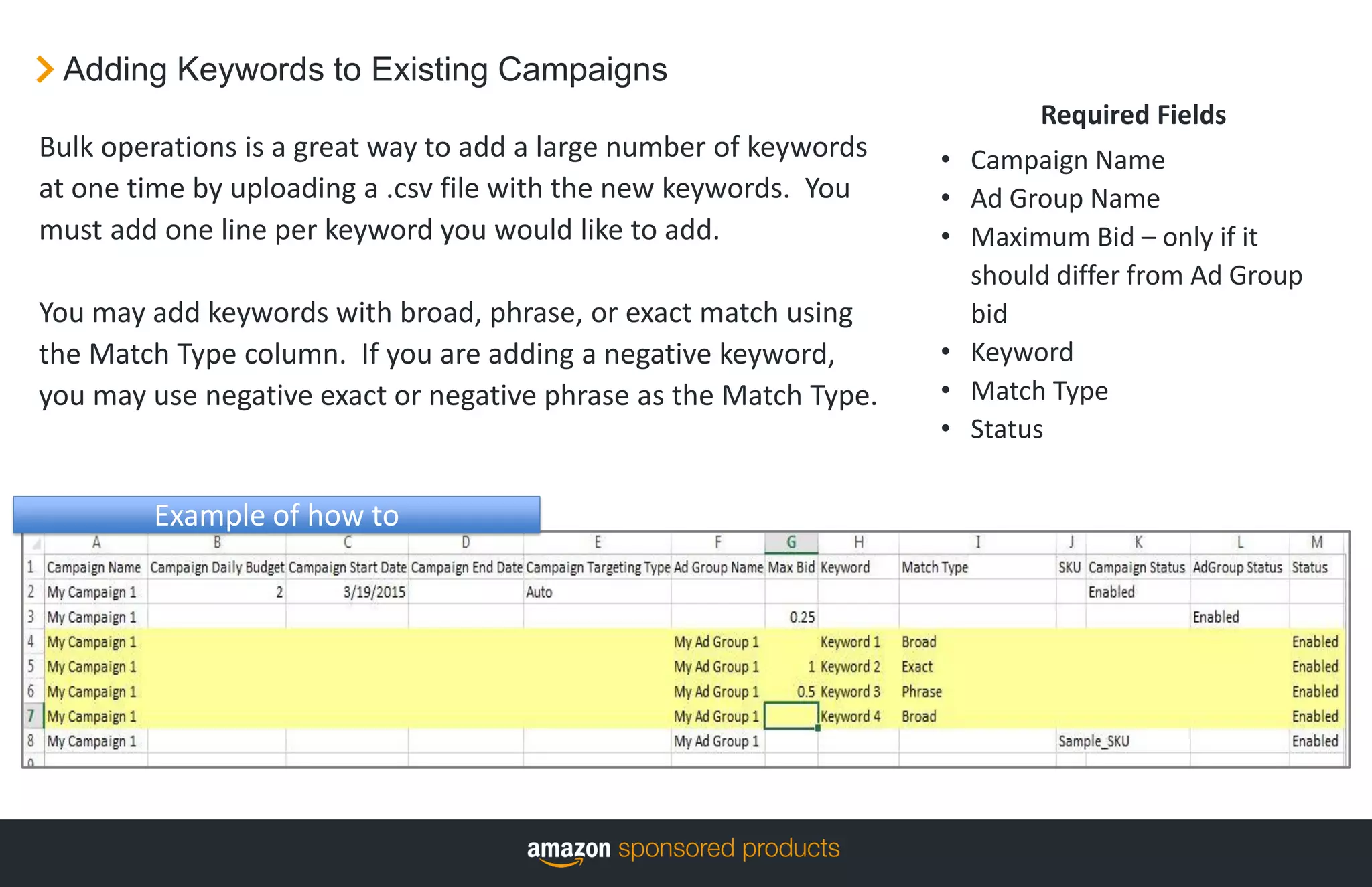 Adding Keywords to Existing Campaigns
Required Fields
• Campaign Name
• Ad Group Name
• Maximum Bid – only if it
should differ from Ad Group
bid
• Keyword
• Match Type
• Status
Bulk operations is a great way to add a large number of keywords
at one time by uploading a .csv file with the new keywords. You
must add one line per keyword you would like to add.
You may add keywords with broad, phrase, or exact match using
the Match Type column. If you are adding a negative keyword,
you may use negative exact or negative phrase as the Match Type.
Example of how to
 