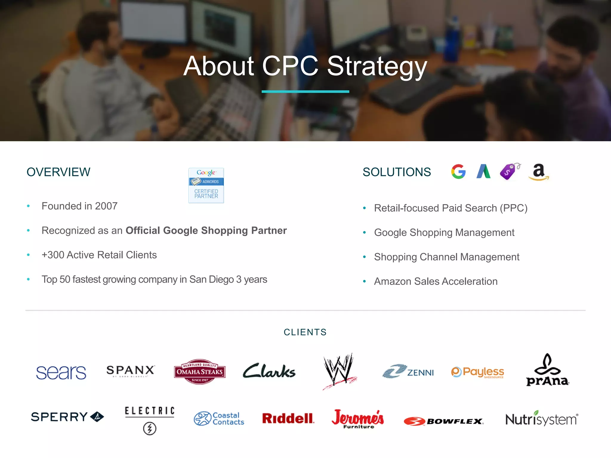OVERVIEW
• Founded in 2007
• Recognized as an Official Google Shopping Partner
• +300 Active Retail Clients
• Top 50 fastest growing company in San Diego 3 years
CLIENTS
About CPC Strategy
SOLUTIONS
• Retail-focused Paid Search (PPC)
• Google Shopping Management
• Shopping Channel Management
• Amazon Sales Acceleration
 
