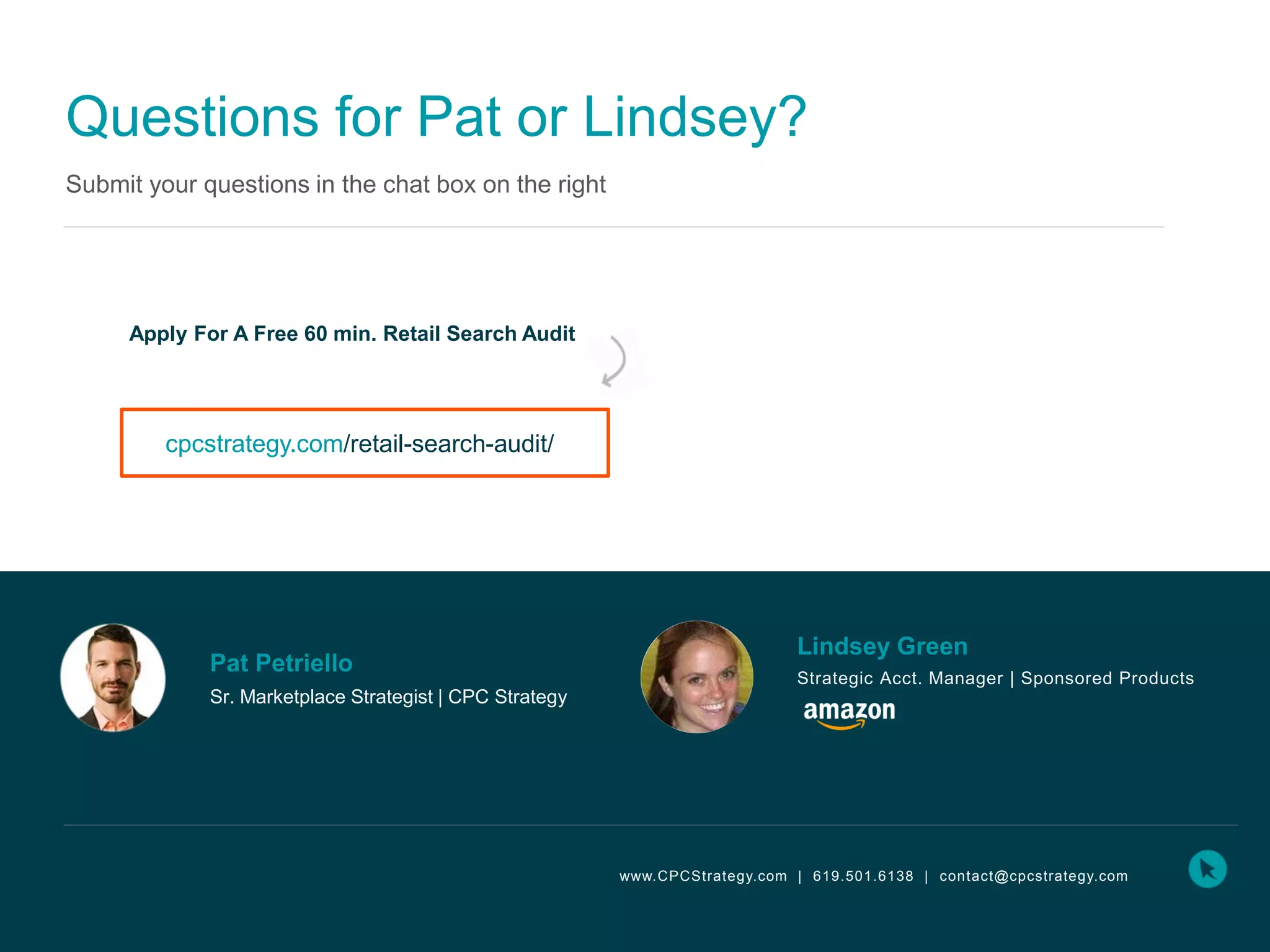 Questions for Pat or Lindsey?
Submit your questions in the chat box on the right
cpcstrategy.com/retail-search-audit/
www.CPCStrategy.com | 619.501.6138 | contact@cpcstrategy.com
Apply For A Free 60 min. Retail Search Audit
Lindsey Green
Strategic Acct. Manager | Sponsored Products
Pat Petriello
Sr. Marketplace Strategist | CPC Strategy
 