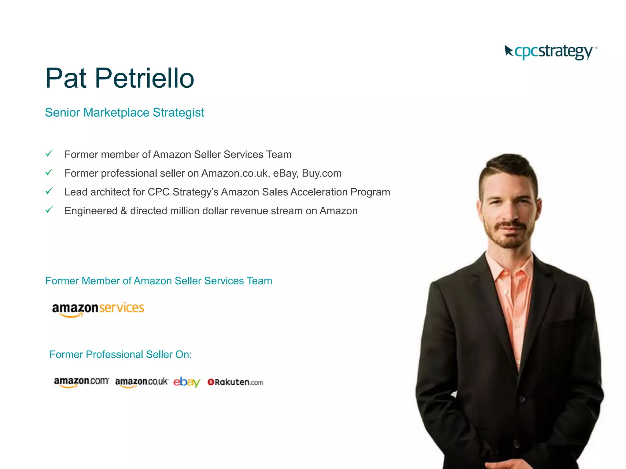 Pat Petriello
Senior Marketplace Strategist
 Former member of Amazon Seller Services Team
 Former professional seller on Amazon.co.uk, eBay, Buy.com
 Lead architect for CPC Strategy’s Amazon Sales Acceleration Program
 Engineered & directed million dollar revenue stream on Amazon
Former Member of Amazon Seller Services Team
Former Professional Seller On:
 