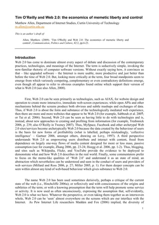 1
Tim O’Reilly and Web 2.0: the economics of memetic liberty and control
Matthew Allen, Department of Internet Studies, Curtin University of Technology
m.allen@curtin.edu.au
This is an author’s draft of:
Allen, Matthew. (2009). ‘Tim O'Reilly and Web 2.0: The economics of memetic liberty and
control’, Communication, Politics and Culture, 42:2, pp.6-23.
Introduction
Web 2.0 has come to dominate almost every aspect of debate and discussion of the contemporary
practices, technologies, and meanings of the Internet. The term is seductively simple, invoking the
now-familiar rhetoric of computer software versions. Without exactly saying how, it convinces us
that – like upgraded software – the Internet is more usable, more productive and just better than
before the time of Web 2.0. But, looking more critically at the term, four broad standpoints seem to
emerge from which variously competing, complementary or even contradictory definitions emerge,
even though all appear to refer to obvious examples found online which support their version of
what is Web 2.0 (see also Allen, 2008).
First, Web 2.0 can be seen primarily as technologies, such as AJAX, for website design and
operation to create more interactive, immediate web-screen experiences; while open APIs and other
mechanisms behind the screens produce both obvious and subtle mashups and exchanges of data.
Thus, if Web 2.0 is about the form and substance of the technologically mediated web experience,
then there are more and more websites that appear to be Web 2.0 (for example, Sabbouh et al. 2007;
or Tai et al. 2006). Second, Web 2.0 can be seen as having little to do with technologies and is,
instead, about new approaches to creating and profiting from information (for example, Tredinnick
2006, p. 239; also O’Reilly in Tweney 2007). Thus, MySpace, Facebook and other archetypal Web
2.0 sites/services become archetypically Web 2.0 because the data created by the behaviour of users
is the basis for new forms of profitability (what is labelled, perhaps misleadingly, ‘collective
intelligence’ – Gartner 2006, amongst others, drawing on Levy, 1997). A third perspective
understands Web 2.0 as empowering users distribute and interact with content, freed from
dependence on largely one-way flows of media content designed for more or less mass, passive
consumption (see for example, Zhang 2006, pp. 23-24; Hoegg et al. 2006, pp. 1-2). Thus, blogging,
and sites such as Wikipedia, Flickr, and YouTube provide the evidence to be deployed to
demonstrate what and how Web 2.0 describes in the real world. Finally, some commentators prefer
to focus on the meme-like qualities of ‘Web 2.0’ and understand it as an state of mind, an
abstraction which nevertheless can be understood and seen in the conduct of users and providers of
web services (Millard and Ross 2006, p. 27; Miller 2005, p. 1). For them deeper concepts can be
seen within almost any kind of web-based behaviour which gives substance to Web 2.0.
The name Web 2.0 has been used sometimes derisively, perhaps a critique of the current
state of the web (i.e., Hinchcliffe 2006a); or reflexively and with consciousness of the origins and
subtleties of the term; or with a knowing presumption that the term will help promote some service
or activity. It is now used as often unconsciously, expressing the assumption that, self-evidently,
Web 2.0 is what we have. Whatever the perspective, or even taking them together as an interwoven
whole, Web 2.0 can be ‘seen’ almost everywhere on the screens which are our interface with the
Internet. As Pew Internet Life researchers Madden and Fox (2006) implied, the diversity of
 