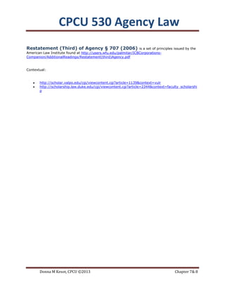 CPCU 530 Agency Law
Restatement (Third) of Agency § 707 (2006)                       is a set of principles issued by the
American Law Institute found at http://users.wfu.edu/palmitar/ICBCorporations-
Companion/AdditionalReadings/Restatement(third)Agency.pdf


Contextual:


       http://scholar.valpo.edu/cgi/viewcontent.cgi?article=1139&context=vulr
       http://scholarship.law.duke.edu/cgi/viewcontent.cgi?article=2344&context=faculty_scholarshi
       p




       Donna M Kesot, CPCU ©2013                                                        Chapter 7& 8
 
