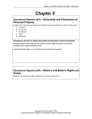 Bailee’s and Bailor’s Rights and Duties—Activities 2




                                 Chapter 5
Educational Objective (EO) -- Ownership and Possession of
Personal Property
Explain how a person can acquire ownership of personal property in each of these ways:
       Creation
       Accession
       Confusion
       Gifts
       Bailments

Developing a Scenario to Explain Ownership and Possession of Personal Property
Develop a scenario that illustrates how someone acquires legal ownership, using specific
examples of the method assigned to them.

Describe protected rights, as a result of acquiring that type of ownership.




Educational Objective (EO) -- Bailee’s and Bailor’s Rights and
Duties
Describe the respective rights and duties of a bailee and a bailor.




                              Copyright Donna M. Kesot, CPCU
           Copyright American Institute For Chartered Property Casualty Underwriters
 