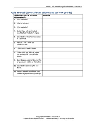 Bailee’s and Bailor’s Rights and Duties—Activities 3


Quiz Yourself (cover Answer column and see how you do)
  Questions Rights & Duties of               Answers
  Bailees&Bailors
  1. Who is a bailee?

  2. What is bailment?

  3. Who is a bailor?

  4. Explain how sole and mutual
     benefit affect the bailee’s rights.

  5. Describe the role of compensation
     in a bailment.

  6. What is a lien? What is a
     possessory lien?

  7. Describe the bailee’s duties.

  8. Explain why and how the bailee
     has an insurable interest in the
     goods.

  9. Describe possession and ownership
     of goods as it relates to the bailee.

  10. Describe the bailor’s rights and
      duties.

  11. When is a bailor responsible for a
      bailee’s negligent use of property?




                                Copyright Donna M. Kesot, CPCU
             Copyright American Institute For Chartered Property Casualty Underwriters
 