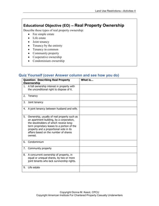 Land Use Restrictions—Activities 4




  Educational Objective (EO) -- Real Property Ownership
  Describe these types of real property ownership:
         Fee simple estate
         Life estate
         Joint tenancy
         Tenancy by the entirety
         Tenancy in common
         Community property
         Cooperative ownership
         Condominium ownership



Quiz Yourself (cover Answer column and see how you do)
  Question: Describing Real Property               What is…
  Owernership
  1. A full ownership interest in property with
     the unconditional right to dispose of it.

  2. Tenancy

  3. Joint tenancy

  4. A joint tenancy between husband and wife.


  5. Ownership, usually of real property such as
     an apartment building, by a corporation,
     the stockholders of which receive long-
     term proprietary leases to a portion of the
     property and a proportional vote in its
     affairs based on the number of shares
     owned.

  6. Condominium

  7. Community property

  8. A concurrent ownership of property, in
     equal or unequal shares, by two or more
     joint tenants who lack survivorship rights.

  9. Life estate




                                Copyright Donna M. Kesot, CPCU
             Copyright American Institute For Chartered Property Casualty Underwriters
 